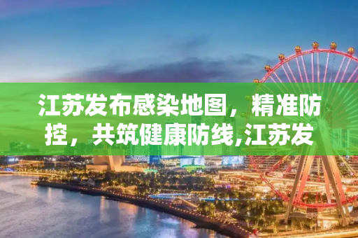 江苏发布感染地图，精准防控，共筑健康防线,江苏发布感染地图
