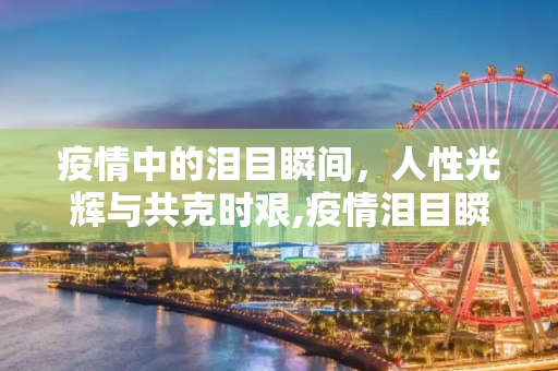 疫情中的泪目瞬间，人性光辉与共克时艰,疫情泪目瞬间