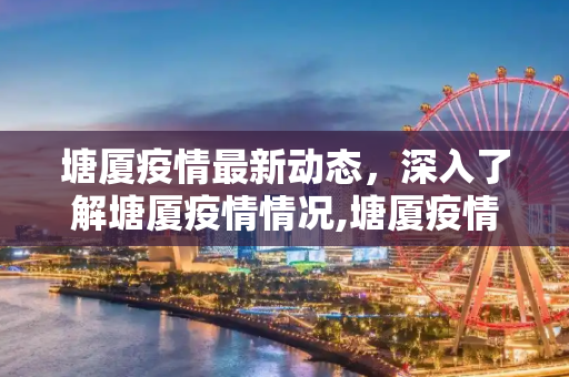 塘厦疫情最新动态，深入了解塘厦疫情情况,塘厦疫情最新:塘厦疫情情况
