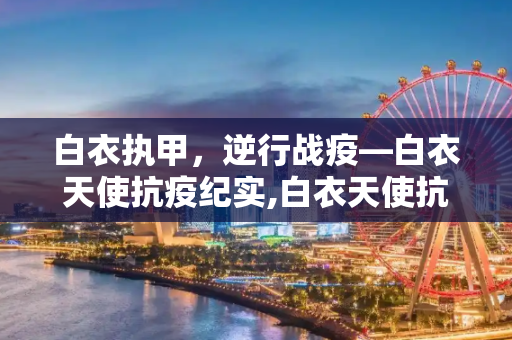 白衣执甲，逆行战疫—白衣天使抗疫纪实,白衣天使抗疫纪实