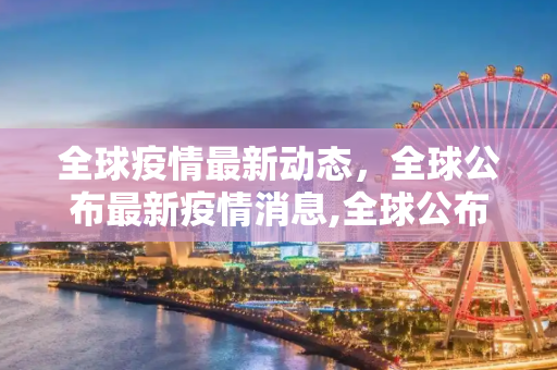全球疫情最新动态，全球公布最新疫情消息,全球公布最新疫情消息