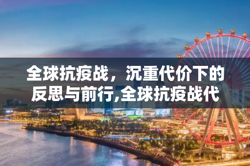 全球抗疫战，沉重代价下的反思与前行,全球抗疫战代价沉重