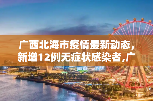广西北海市疫情最新动态，新增12例无症状感染者,广西北海新增12例无症状者