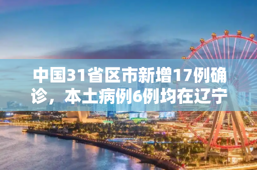 中国31省区市新增17例确诊，本土病例6例均在辽宁,31省新增确诊17例本土6例在辽宁