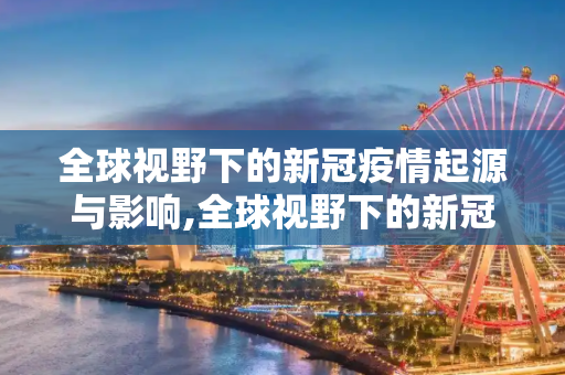 全球视野下的新冠疫情起源与影响,全球视野下的新冠疫情起源与影响