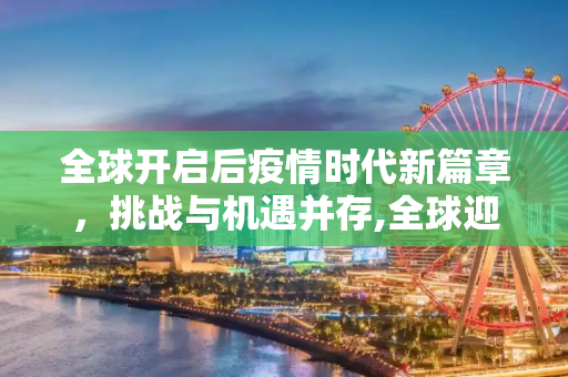 全球开启后疫情时代新篇章，挑战与机遇并存,全球迎来后疫情时代新篇章