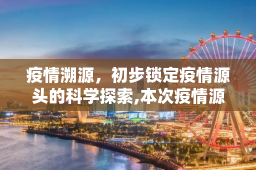 疫情溯源，初步锁定疫情源头的科学探索,本次疫情源头初步锁定