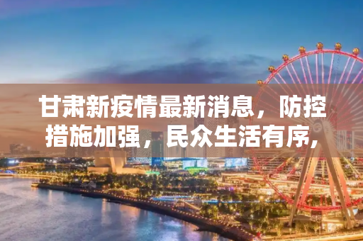 甘肃新疫情最新消息，防控措施加强，民众生活有序,甘肃新疫情最新消息