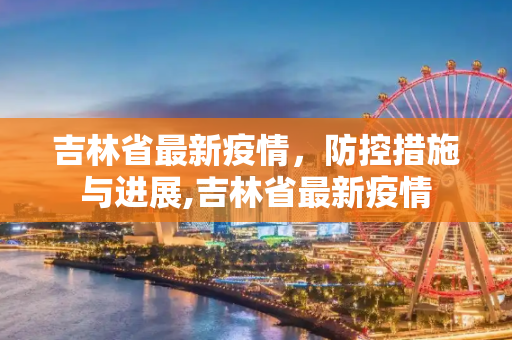 吉林省最新疫情，防控措施与进展,吉林省最新疫情