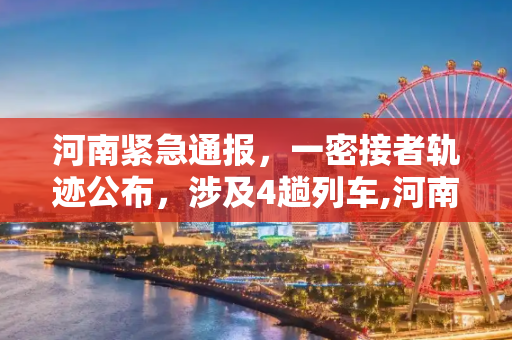 河南紧急通报，一密接者轨迹公布，涉及4趟列车,河南一密接者轨迹公布涉及4趟列车