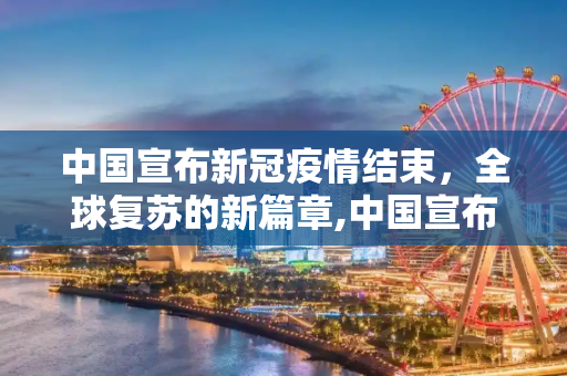 中国宣布新冠疫情结束，全球复苏的新篇章,中国宣布新冠疫情结束