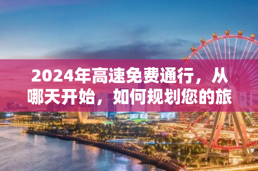 2024年高速免费通行，从哪天开始，如何规划您的旅程？2024高速免费从哪天开始