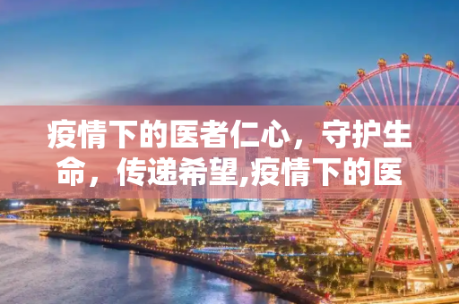 疫情下的医者仁心，守护生命，传递希望,疫情下的医者仁心