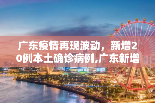 广东疫情再现波动，新增20例本土确诊病例,广东新增20本土确诊