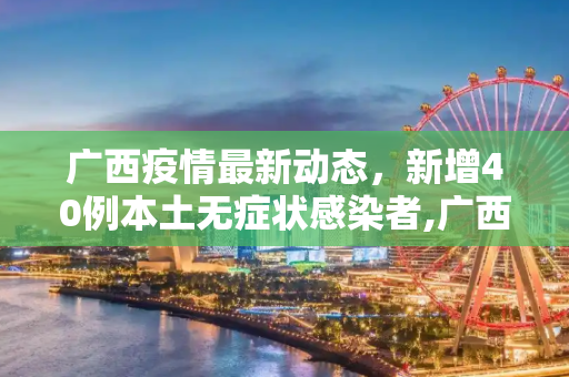 广西疫情最新动态，新增40例本土无症状感染者,广西新增40例本土无症状