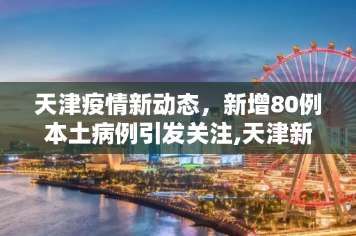 天津疫情新动态，新增80例本土病例引发关注,天津新增80例本土