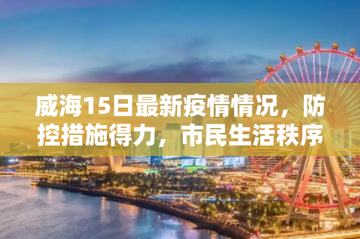 威海15日最新疫情情况，防控措施得力，市民生活秩序井然,威海15日最新疫情情况