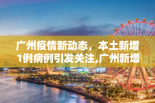 广州疫情新动态，本土新增1例病例引发关注,广州新增本土1例