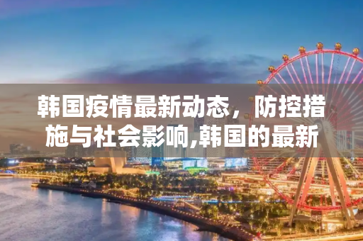 韩国疫情最新动态，防控措施与社会影响,韩国的最新疫情情况