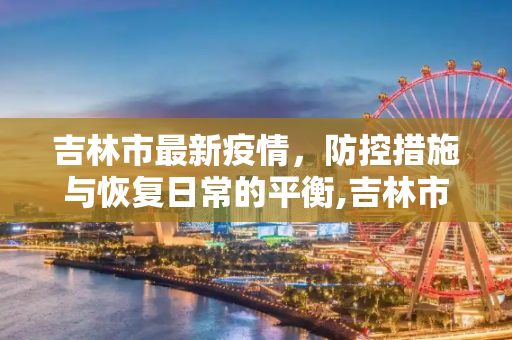 吉林市最新疫情，防控措施与恢复日常的平衡,吉林市最新疫情