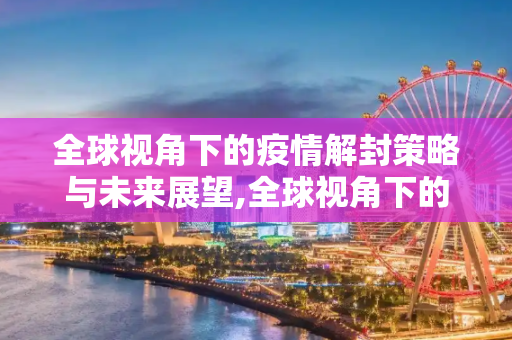 全球视角下的疫情解封策略与未来展望,全球视角下的疫情解封策略与未来展望