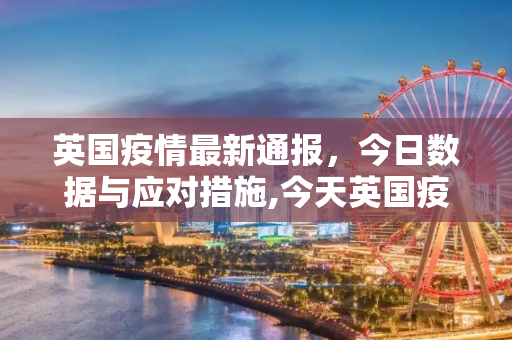 英国疫情最新通报，今日数据与应对措施,今天英国疫情最新通报
