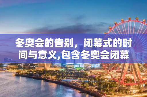 冬奥会的告别，闭幕式的时间与意义,包含冬奥会闭幕式时间的词条