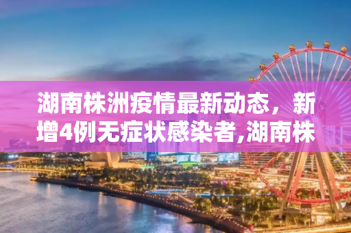 湖南株洲疫情最新动态，新增4例无症状感染者,湖南株洲新增4例无症状感染者