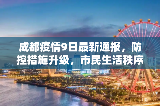 成都疫情9日最新通报，防控措施升级，市民生活秩序井然,成都疫情9日最新通报