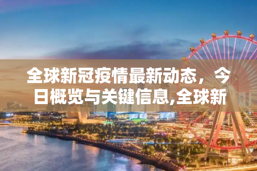 全球新冠疫情最新动态，今日概览与关键信息,全球新冠疫情最新消息今