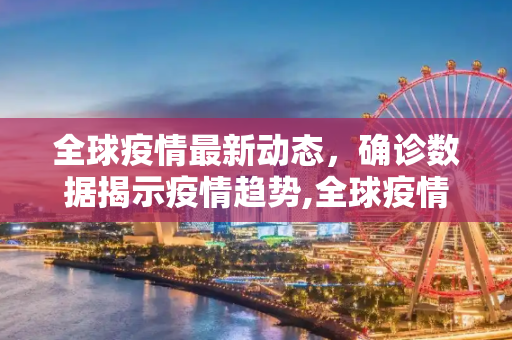 全球疫情最新动态，确诊数据揭示疫情趋势,全球疫情最新病例数:全球疫情最新确诊数据
