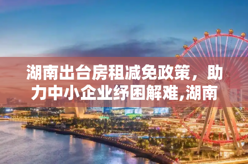 湖南出台房租减免政策，助力中小企业纾困解难,湖南出台房租减免政策