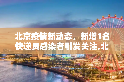 北京疫情新动态，新增1名快递员感染者引发关注,北京新增1名快递员感染者