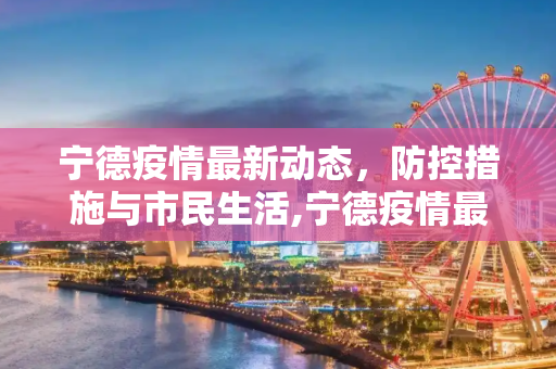 宁德疫情最新动态，防控措施与市民生活,宁德疫情最新消息