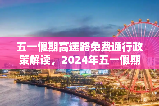 五一假期高速路免费通行政策解读，2024年五一假期出行指南,五一高速路免费的时间2024