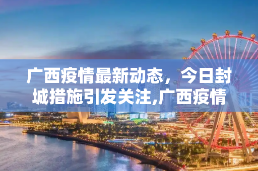 广西疫情最新动态，今日封城措施引发关注,广西疫情最新消息今天封城了