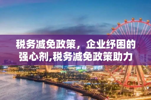 税务减免政策，企业纾困的强心剂,税务减免政策助力企业纾困