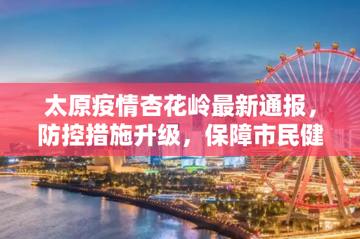 太原疫情杏花岭最新通报，防控措施升级，保障市民健康,太原疫情杏花岭最新通报