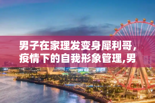 男子在家理发变身犀利哥，疫情下的自我形象管理,男子在家理发成犀利哥