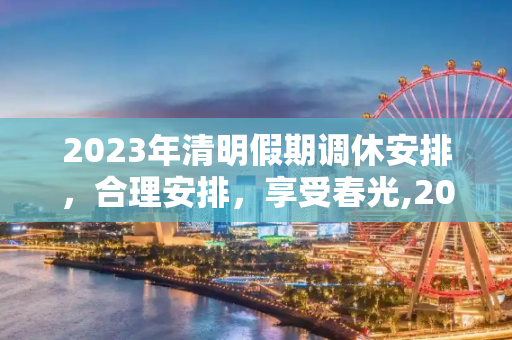 2023年清明假期调休安排，合理安排，享受春光,2023年清明假期调休