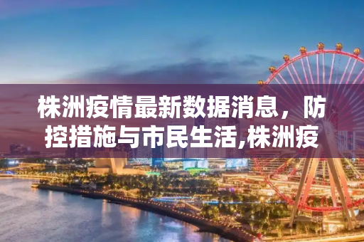 株洲疫情最新数据消息，防控措施与市民生活,株洲疫情最新数据消息
