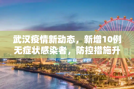 武汉疫情新动态，新增10例无症状感染者，防控措施升级,武汉新增10例无症状