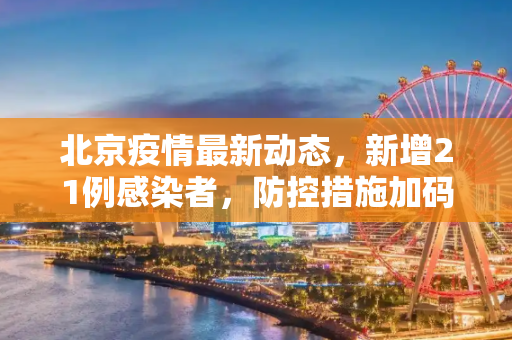 北京疫情最新动态，新增21例感染者，防控措施加码,北京新增21例感染者