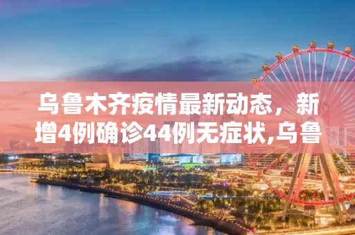 乌鲁木齐疫情最新动态，新增4例确诊44例无症状,乌鲁木齐新增4例确诊44例无症状