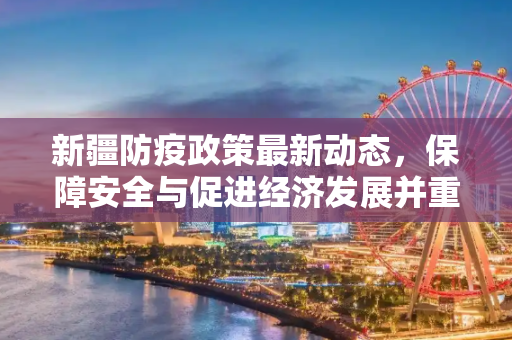 新疆防疫政策最新动态，保障安全与促进经济发展并重,新疆防疫政策最新