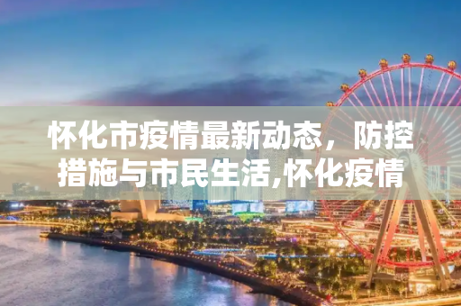 怀化市疫情最新动态，防控措施与市民生活,怀化疫情最新消息