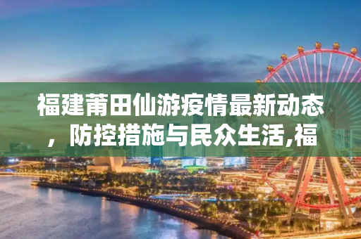 福建莆田仙游疫情最新动态，防控措施与民众生活,福建莆田仙游疫情最新消息