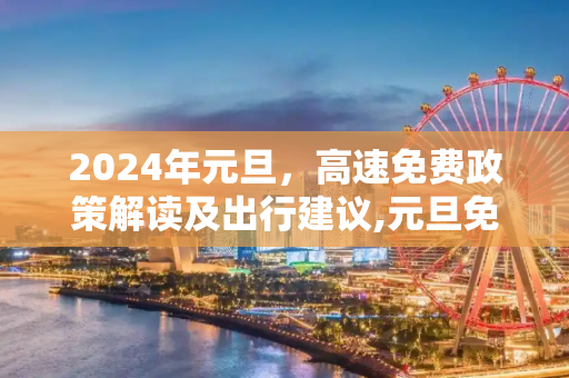 2024年元旦，高速免费政策解读及出行建议,元旦免高速吗2024年元旦高速免费吗