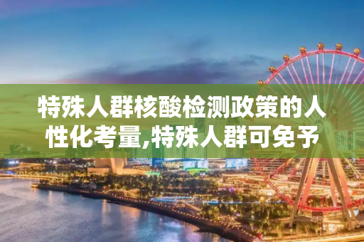 特殊人群核酸检测政策的人性化考量,特殊人群可免予查验核酸阴性证明