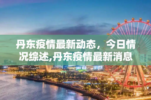 丹东疫情最新动态，今日情况综述,丹东疫情最新消息今天